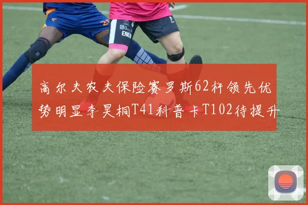 高尔夫农夫保险赛罗斯62杆领先优势明显李昊桐T41科普卡T102待提升