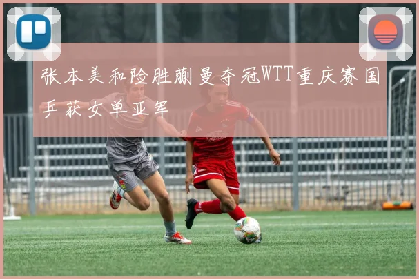 张本美和险胜蒯曼夺冠WTT重庆赛国乒获女单亚军