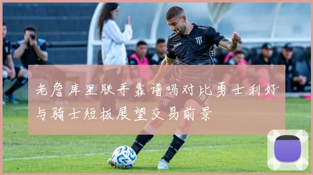 老詹库里联手靠谱吗对比勇士利好与骑士短板展望交易前景