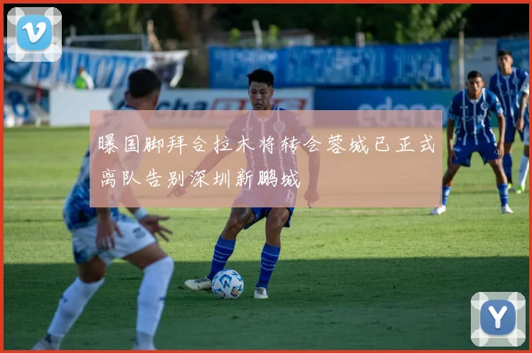 曝国脚拜合拉木将转会蓉城已正式离队告别深圳新鹏城