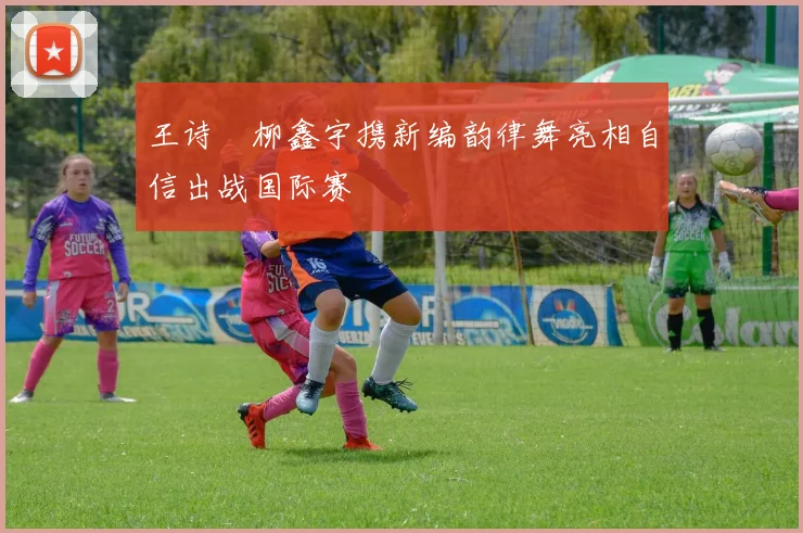 王诗玥柳鑫宇携新编韵律舞亮相自信出战国际赛