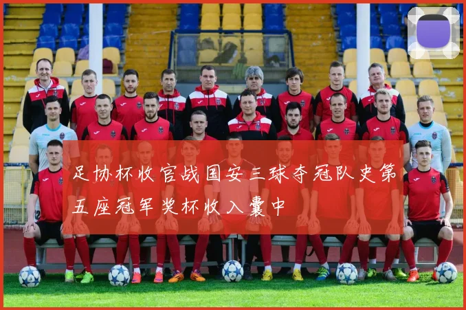 足协杯收官战国安三球夺冠队史第五座冠军奖杯收入囊中