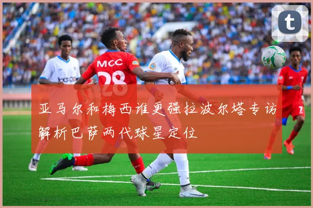 亚马尔和梅西谁更强拉波尔塔专访解析巴萨两代球星定位