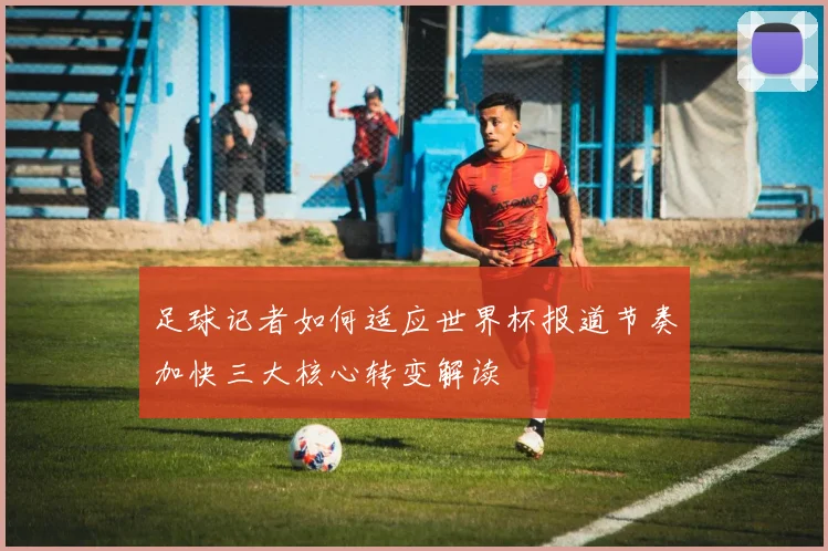 足球记者如何适应世界杯报道节奏加快三大核心转变解读