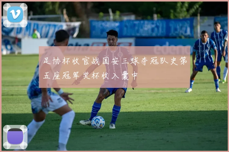 足协杯收官战国安三球夺冠队史第五座冠军奖杯收入囊中