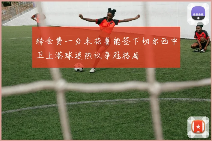 转会费一分未花鲁能签下切尔西中卫上港球迷热议争冠格局