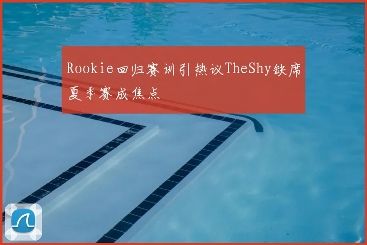 Rookie回归赛训引热议TheShy缺席夏季赛成焦点