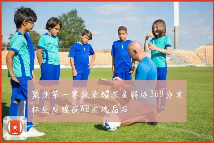 聚焦第一赛段荣耀深度解读369为奖杯底座镶嵌WE龙魂晶石