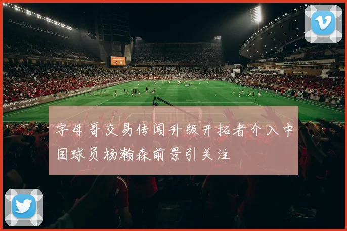 字母哥交易传闻升级开拓者介入中国球员杨瀚森前景引关注