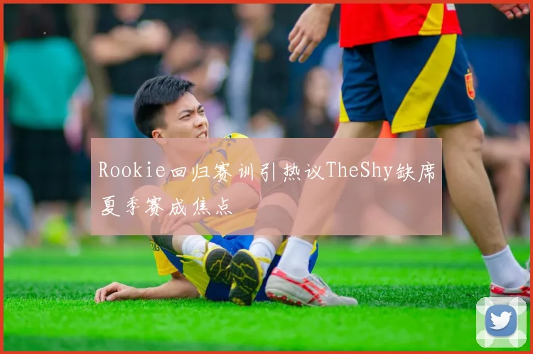 Rookie回归赛训引热议TheShy缺席夏季赛成焦点